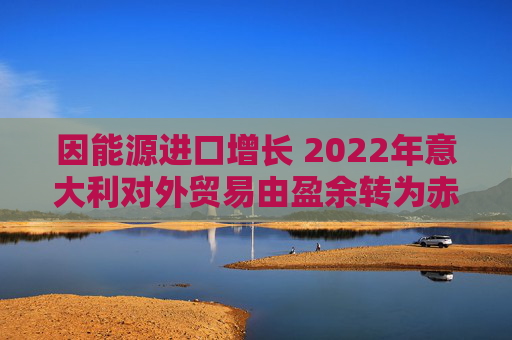 因能源进口增长 2022年意大利对外贸易由盈余转为赤字