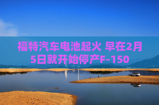 福特汽车电池起火 早在2月5日就开始停产F-150