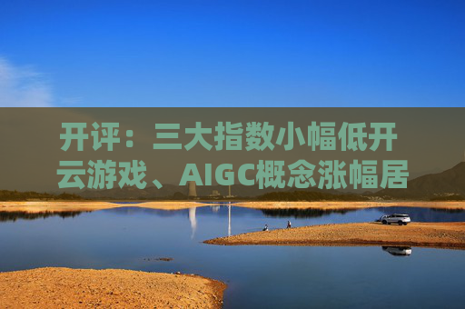 开评：三大指数小幅低开 云游戏、AIGC概念涨幅居前