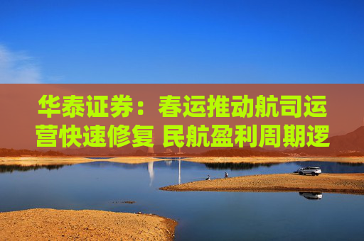华泰证券：春运推动航司运营快速修复 民航盈利周期逻辑即将兑现