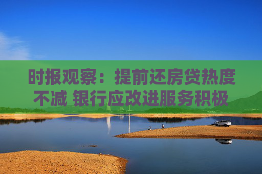 时报观察：提前还房贷热度不减 银行应改进服务积极纾解