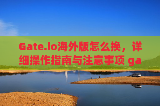 Gate.io海外版怎么换，详细操作指南与注意事项 gate.io海外版怎么换