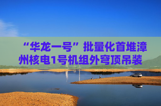 “华龙一号”批量化首堆漳州核电1号机组外穹顶吊装成功