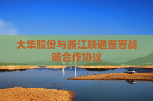 大华股份与浙江联通签署战略合作协议