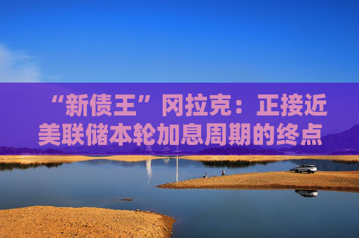 “新债王”冈拉克：正接近美联储本轮加息周期的终点