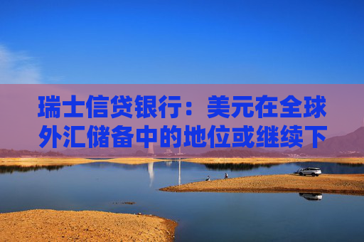 瑞士信贷银行：美元在全球外汇储备中的地位或继续下降
