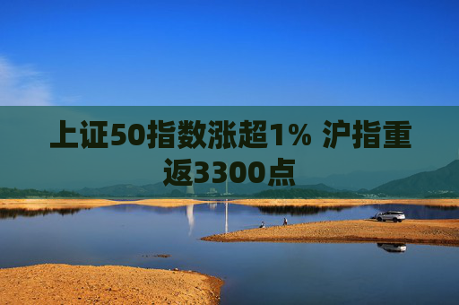 上证50指数涨超1% 沪指重返3300点