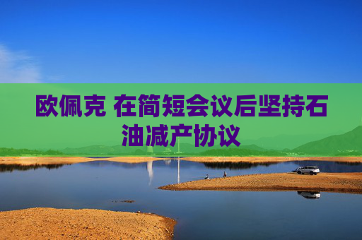 欧佩克 在简短会议后坚持石油减产协议
