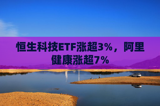 恒生科技ETF涨超3%，阿里健康涨超7%