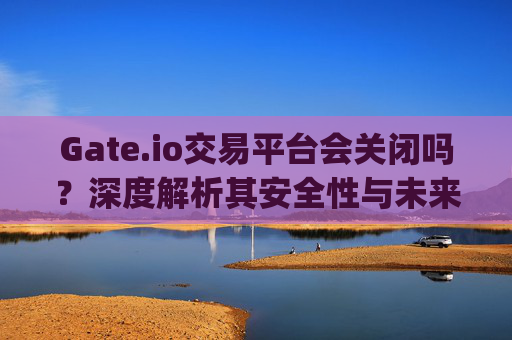 Gate.io交易平台会关闭吗？深度解析其安全性与未来发展 gate.io交易平台会关闭吗