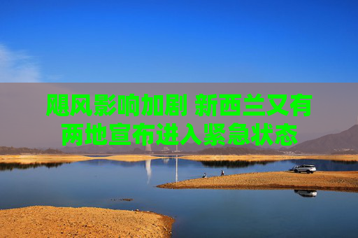 飓风影响加剧 新西兰又有两地宣布进入紧急状态
