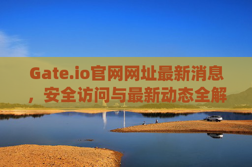 Gate.io官网网址最新消息，安全访问与最新动态全解析 gate.io官网网址最新消息是什么呢