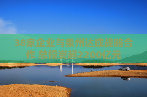 38家企业与泉州达成战略合作 总投资超2200亿元