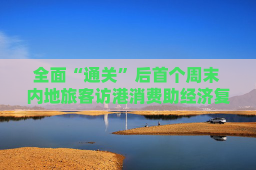 全面“通关”后首个周末 内地旅客访港消费助经济复苏