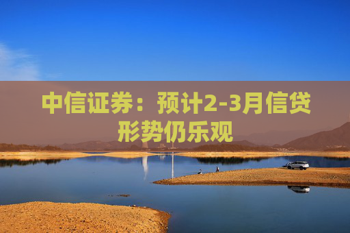 中信证券：预计2-3月信贷形势仍乐观