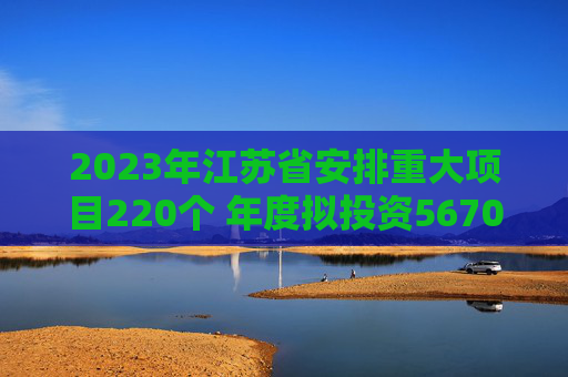 2023年江苏省安排重大项目220个 年度拟投资5670亿