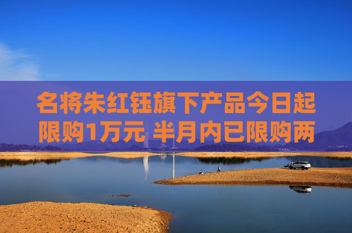 名将朱红钰旗下产品今日起限购1万元 半月内已限购两次