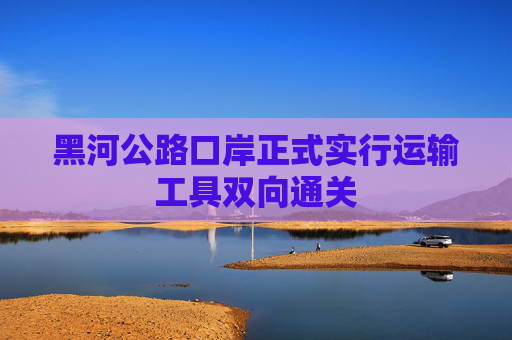 黑河公路口岸正式实行运输工具双向通关