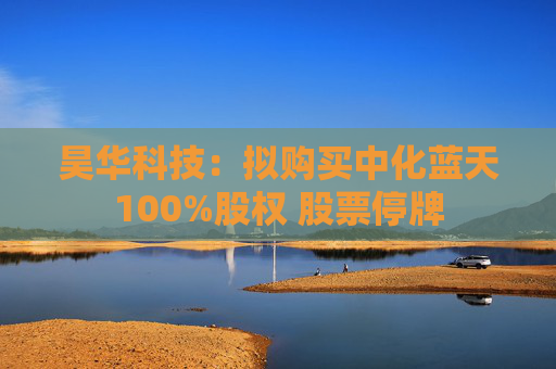 昊华科技：拟购买中化蓝天100%股权 股票停牌
