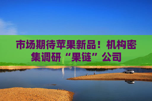 市场期待苹果新品！机构密集调研“果链”公司