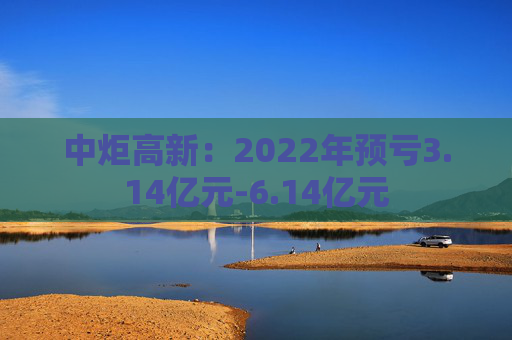 中炬高新：2022年预亏3.14亿元-6.14亿元