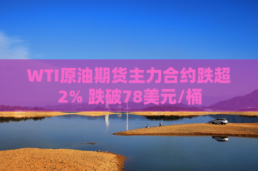 WTI原油期货主力合约跌超2% 跌破78美元/桶