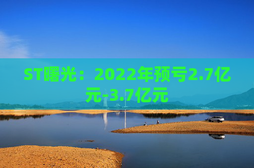 ST曙光：2022年预亏2.7亿元-3.7亿元