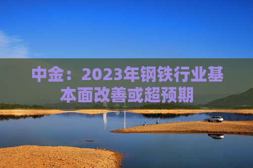 中金：2023年钢铁行业基本面改善或超预期