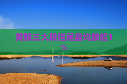 美股三大股指尾盘均跌超1%