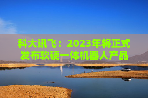 科大讯飞：2023年将正式发布软硬一体机器人产品