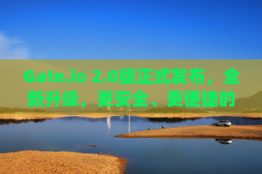 Gate.io 2.0版正式发布，全新升级，更安全、更便捷的数字资产交易体验 下载gate.io网2.0版