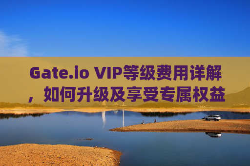 Gate.io VIP等级费用详解，如何升级及享受专属权益 gate.iovip等级多少钱