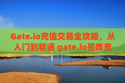 Gate.io充值交易全攻略，从入门到精通 gate.io是咋充值交易