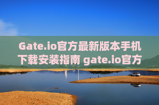 Gate.io官方最新版本手机下载安装指南 gate.io官方最新版本下载安装手机