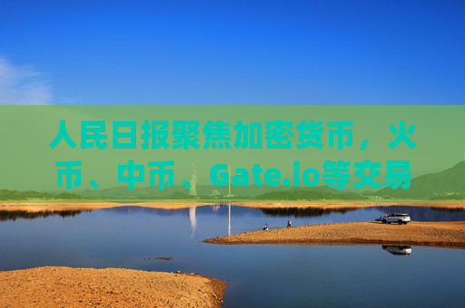 人民日报聚焦加密货币，火币、中币、Gate.io等交易所的合规化挑战与未来 人民日报火币中币gate.io