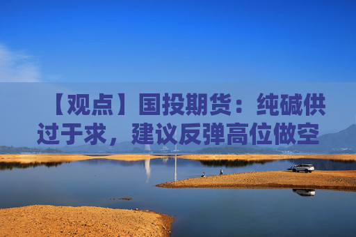 【观点】国投期货：纯碱供过于求，建议反弹高位做空