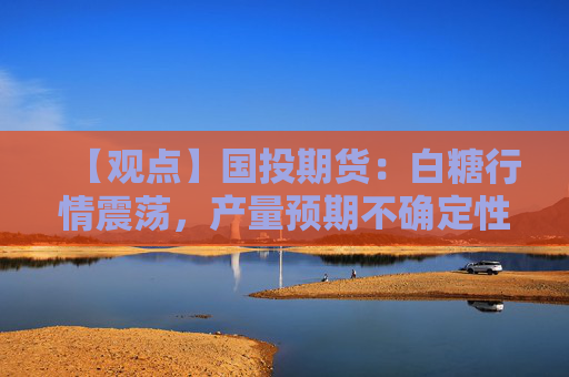 【观点】国投期货：白糖行情震荡，产量预期不确定性增加