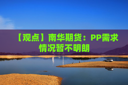 【观点】南华期货：PP需求情况暂不明朗