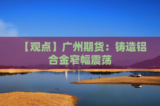 【观点】广州期货：铸造铝合金窄幅震荡
