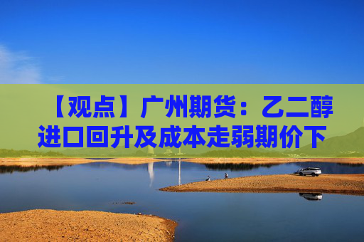 【观点】广州期货：乙二醇进口回升及成本走弱期价下修估值