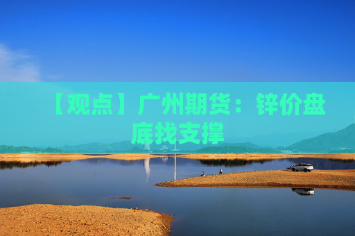 【观点】广州期货：锌价盘底找支撑