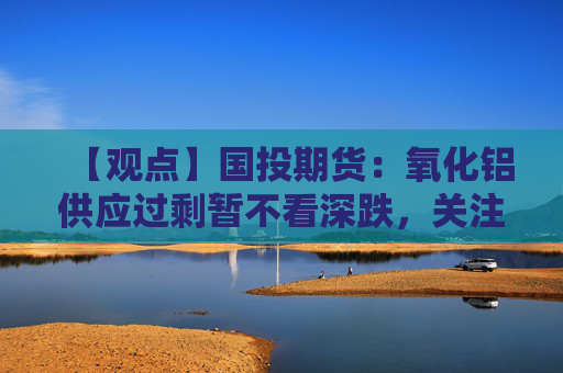 【观点】国投期货：氧化铝供应过剩暂不看深跌，关注2830元支撑位