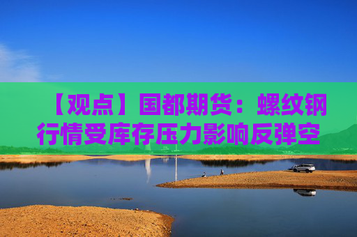 【观点】国都期货：螺纹钢行情受库存压力影响反弹空间有限