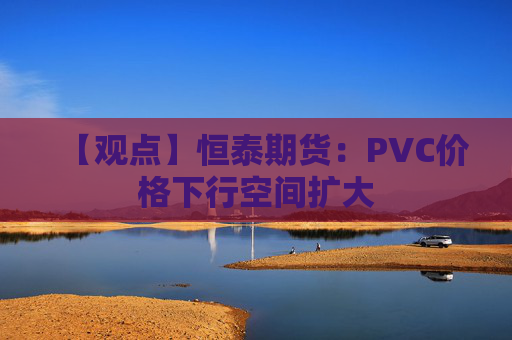 【观点】恒泰期货：PVC价格下行空间扩大