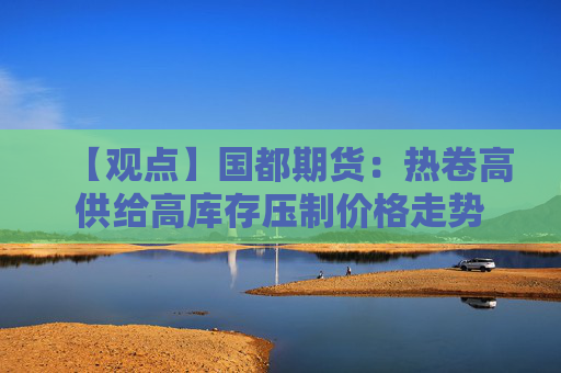 【观点】国都期货：热卷高供给高库存压制价格走势