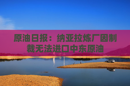 原油日报：纳亚拉炼厂因制裁无法进口中东原油