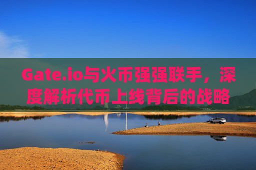 Gate.io与火币强强联手，深度解析代币上线背后的战略意义与市场影响 gate.io币上线火币网