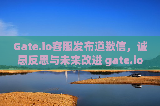 Gate.io客服发布道歉信，诚恳反思与未来改进 gate.io客服写道歉信