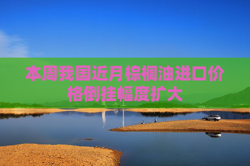 本周我国近月棕榈油进口价格倒挂幅度扩大