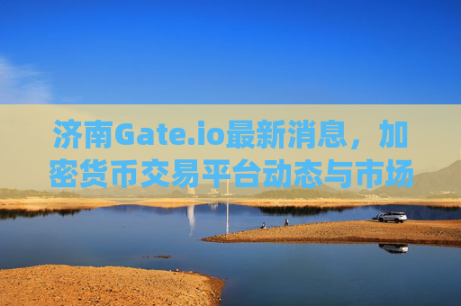 济南Gate.io最新消息，加密货币交易平台动态与市场影响分析 济南gate.io最新消息